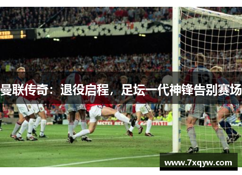 曼联传奇：退役启程，足坛一代神锋告别赛场